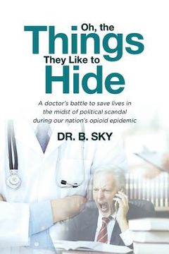 portada Oh, the Things They Like to Hide: A doctor's battle to save lives in the midst of political scandal during our nation's opioid epidemic (en Inglés)