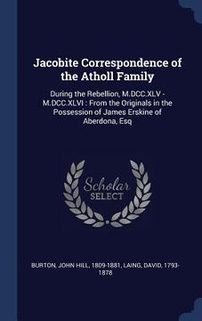 portada Jacobite Correspondence of the Atholl Family: During the Rebellion, M.DCC.XLV - M.DCC.XLVI: From the Originals in the Possession of James Erskine of A