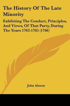 portada the history of the late minority: exhibiting the conduct, principles, and views, of that party, during the years 1762-1765 (1766) (en Inglés)