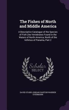 portada The Fishes of North and Middle America: A Descriptive Catalogue of the Species of Fish-Like Vertebrates Found in the Waters of North America, North of (en Inglés)