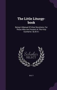 portada The Little Liturgy-book: Being A Manual Of Altar Devotions, For Those Who Are Present At The Holy Eucharist. By B.h.t (en Inglés)