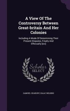 portada A View Of The Controversy Between Great-britain And Her Colonies: Including A Mode Of Determining Their Present Disputes, Finally And Effecually [sic] (en Inglés)