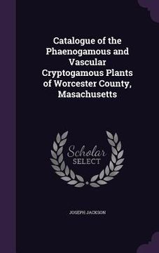 portada Catalogue of the Phaenogamous and Vascular Cryptogamous Plants of Worcester County, Masachusetts (en Inglés)