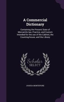 portada A Commercial Dictionary: Containing the Present State of Mercantile law, Practice, and Custom Intended for the use of the Cabinet, the Counting (en Inglés)