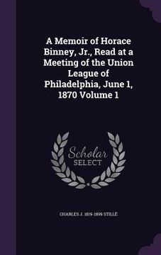 portada A Memoir of Horace Binney, Jr., Read at a Meeting of the Union League of Philadelphia, June 1, 1870 Volume 1 (en Inglés)