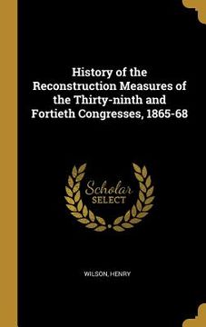 portada History of the Reconstruction Measures of the Thirty-ninth and Fortieth Congresses, 1865-68 (en Inglés)