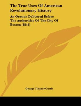portada the true uses of american revolutionary history: an oration delivered before the authorities of the city of boston (1841) (in English)