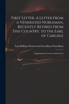 portada First Letter. A Letter From a Venerated Nobleman, Recently Retired From This Country, to the Earl of Carlisle: Explaining the Causes of That Event