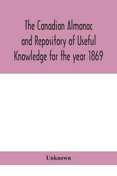 portada The Canadian almanac and Repository of Useful Knowledge for the year 1869 Being the First After Leap Year Containing full and authentic Commercial, St