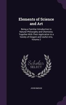 portada Elements of Science and Art: Being a Familiar Introduction to Natural Philosophy and Chemistry; Together With Their Application to a Variety of Ele (en Inglés)