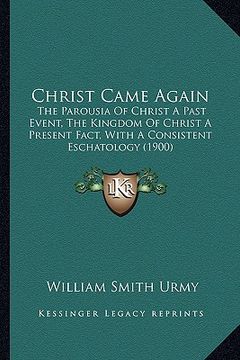 portada christ came again: the parousia of christ a past event, the kingdom of christ a present fact, with a consistent eschatology (1900) (en Inglés)