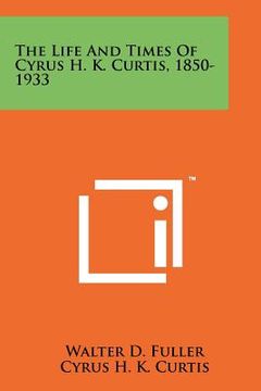 portada the life and times of cyrus h. k. curtis, 1850-1933 (en Inglés)