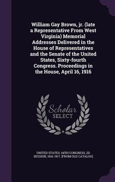 portada William Gay Brown, jr. (late a Representative From West Virginia) Memorial Addresses Delivered in the House of Representatives and the Senate of the U (en Inglés)