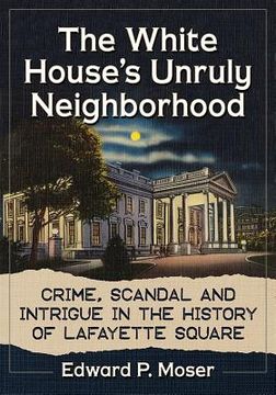 portada The White House's Unruly Neighborhood: Crime, Scandal and Intrigue in the History of Lafayette Square (en Inglés)