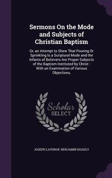portada Sermons On the Mode and Subjects of Christian Baptism: Or, an Attempt to Shew That Pouring Or Sprinkling Is a Scriptural Mode and the Infants of Belie