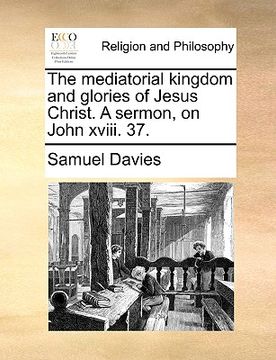 portada the mediatorial kingdom and glories of jesus christ. a sermon, on john xviii. 37.