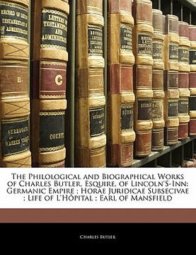 portada the philological and biographical works of charles butler, esquire, of lincoln's-inn: germanic empire; horae juridicae subsecivae; life of l'h pital; (en Inglés)