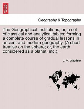 portada the geographical institutions; or, a set of classical and analytical tables; forming a complete course of gradual lessons in ancient and modern geogra (en Inglés)