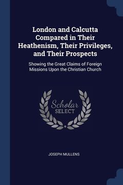 portada London and Calcutta Compared in Their Heathenism, Their Privileges, and Their Prospects: Showing the Great Claims of Foreign Missions Upon the Christi