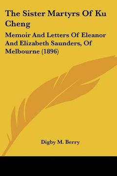 portada the sister martyrs of ku cheng: memoir and letters of eleanor and elizabeth saunders, of melbourne (1896) (en Inglés)