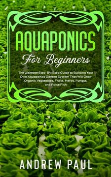 portada Aquaponics for Beginners: The Ultimate Step-By-Step Guide to Building Your Own Aquaponics Garden System That Will Grow Organic Vegetables, Fruit