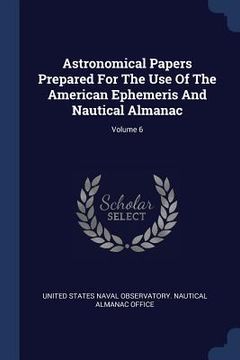 portada Astronomical Papers Prepared For The Use Of The American Ephemeris And Nautical Almanac; Volume 6 (en Inglés)