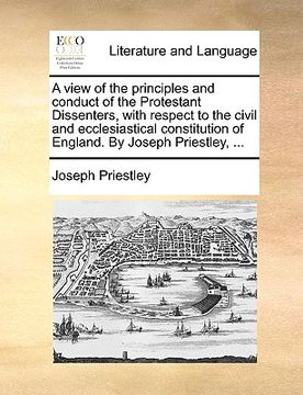 portada a view of the principles and conduct of the protestant dissenters, with respect to the civil and ecclesiastical constitution of england. by joseph p (en Inglés)