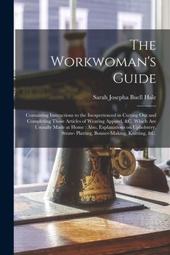 portada The Workwoman's Guide: Containing Instructions to the Inexperienced in Cutting out and Completing Those Articles of Wearing Apparel, &c. Whic