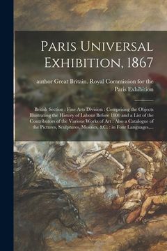portada Paris Universal Exhibition, 1867: British Section: Fine Arts Division: Comprising the Objects Illustrating the History of Labour Before 1800 and a Lis (en Inglés)