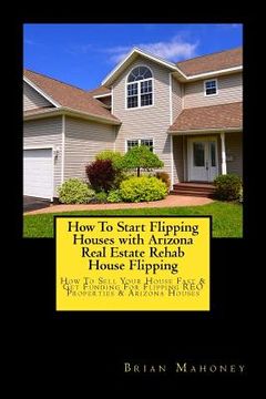 portada How To Start Flipping Houses with Arizona Real Estate Rehab House Flipping: How To Sell Your House Fast & Get Funding For Flipping REO Properties & Ar (en Inglés)