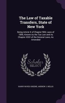 portada The Law of Taxable Transfers, State of New York: Being Article X of Chapter 908, Laws of 1896, Known As the Tax Law and As Chapter XXIV of the General