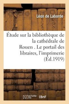 portada Étude Sur La Bibliothèque de la Cathédrale de Rouen . Le Portail Des Libraires.: Les Commencements de l'Imprimerie À Rouen. Textes Et Notes Revus (in French)