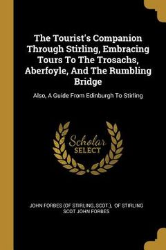 portada The Tourist's Companion Through Stirling, Embracing Tours To The Trosachs, Aberfoyle, And The Rumbling Bridge: Also, A Guide From Edinburgh To Stirlin (en Inglés)