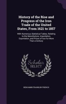 portada History of the Rise and Progress of the Iron Trade of the United States, From 1621 to 1857: With Numerous Statistical Tables, Relating to the Manufact (en Inglés)