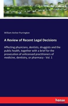 portada A Review of Recent Legal Decisions: Affecting physicians, dentists, druggists and the public health, together with a brief for the prosecution of unli (in English)