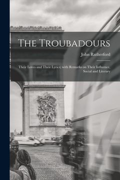 portada The Troubadours: Their Loves and Their Lyrics; With Remarks on Their Influence, Social and Literary (en Inglés)
