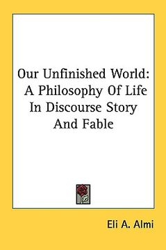 portada our unfinished world: a philosophy of life in discourse story and fable