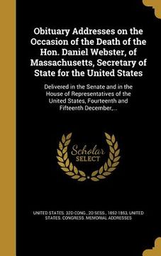 portada Obituary Addresses on the Occasion of the Death of the Hon. Daniel Webster, of Massachusetts, Secretary of State for the United States: Delivered in t