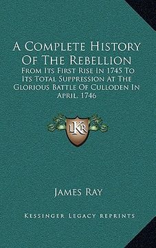 portada a complete history of the rebellion: from its first rise in 1745 to its total suppression at the glorious battle of culloden in april, 1746 (in English)