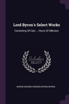portada Lord Byron's Select Works: Consisting Of Cain ... Hours Of Idleness (en Inglés)