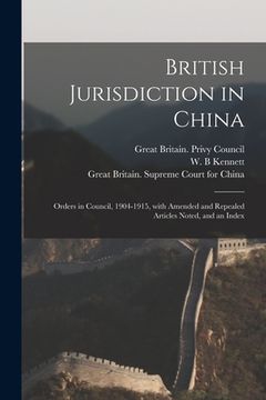portada British Jurisdiction in China: Orders in Council, 1904-1915, With Amended and Repealed Articles Noted, and an Index (en Inglés)