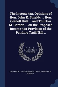 portada The Income tax. Opinions of Hon. John K. Shields ... Hon. Cordell Hull ... and Thurlow M. Gordon ... on the Proposed Income-tax Provision of the Pendi