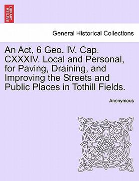 portada an act, 6 geo. iv. cap. cxxxiv. local and personal, for paving, draining, and improving the streets and public places in tothill fields. (en Inglés)