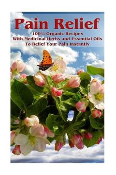 portada Pain Relief: 100% Organic Recipes With Medicinal Herbs and Essential Oils To Relief Your Pain Instantly: (Instant Pain Relief, Medi (en Inglés)
