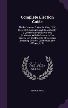portada Complete Election Guide: The Reform act, 2 Wm. IV. Chap. XLV, Dissected, Arranged, and Illustrated by a Commentary on its Various Provisions, W (en Inglés)