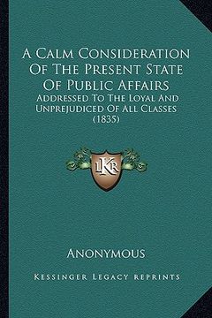 portada a calm consideration of the present state of public affairs: addressed to the loyal and unprejudiced of all classes (1835) (en Inglés)