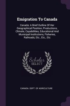 portada Emigration To Canada: Canada: A Brief Outline Of Her Geographical Position, Productions, Climate, Capabilities, Educational And Municipal In (en Inglés)