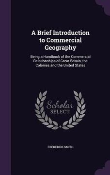 portada A Brief Introduction to Commercial Geography: Being a Handbook of the Commercial Relationships of Great Britain, the Colonies and the United States (en Inglés)
