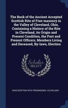 portada The Book of the Ancient Accepted Scottish Rite of Free-masonry in the Valley of Cleveland, Ohio, Containing a History of the Rite in Cleveland, its Or (en Inglés)
