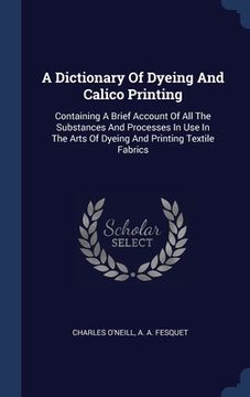 portada A Dictionary Of Dyeing And Calico Printing: Containing A Brief Account Of All The Substances And Processes In Use In The Arts Of Dyeing And Printing T